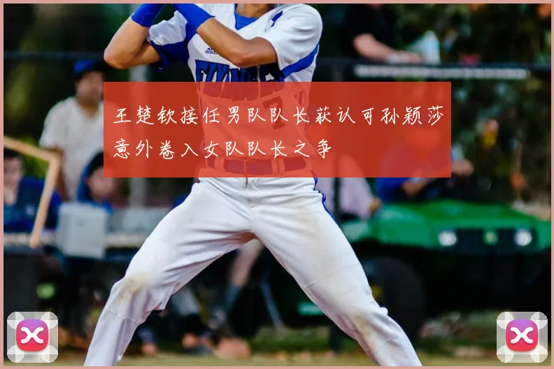 王楚钦接任男队队长获认可孙颖莎意外卷入女队队长之争