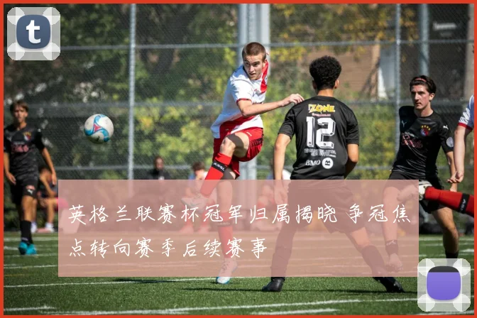 英格兰联赛杯冠军归属揭晓 争冠焦点转向赛季后续赛事