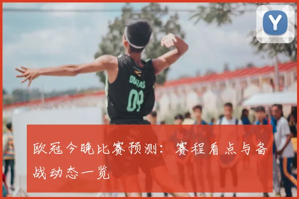 欧冠今晚比赛预测:赛程看点与备战动态一览