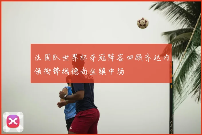 法国队世界杯夺冠阵容回顾齐达内领衔锋线德尚坐镇中场