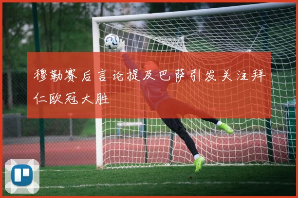 穆勒赛后言论提及巴萨引发关注拜仁欧冠大胜