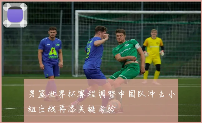 男篮世界杯赛程调整中国队冲击小组出线再添关键考验