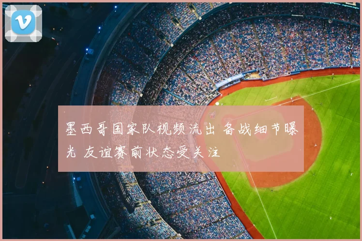 墨西哥国家队视频流出 备战细节曝光 友谊赛前状态受关注