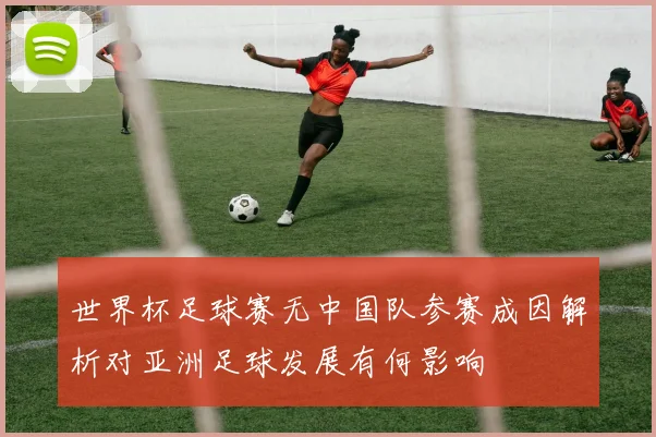 世界杯足球赛无中国队参赛成因解析对亚洲足球发展有何影响