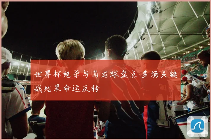 世界杯绝杀与乌龙球盘点 多场关键战结果命运反转