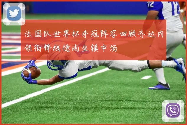 法国队世界杯夺冠阵容回顾齐达内领衔锋线德尚坐镇中场