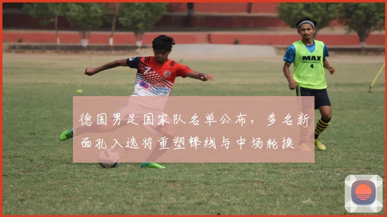 德国男足国家队名单公布，多名新面孔入选将重塑锋线与中场轮换