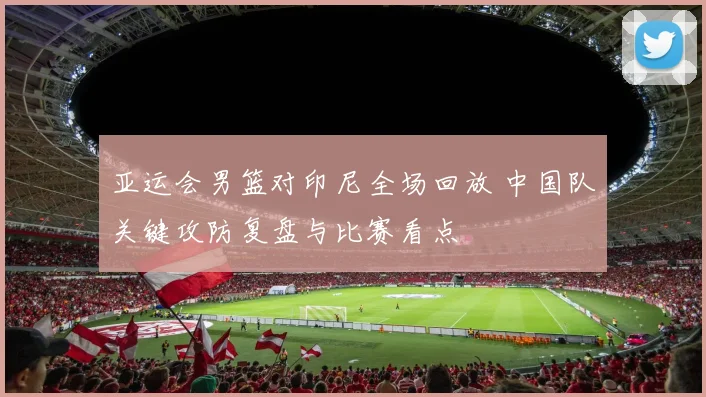 亚运会男篮对印尼全场回放 中国队关键攻防复盘与比赛看点