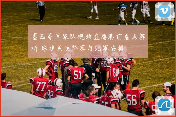 墨西哥国家队视频直播赛前看点解析 球迷关注阵容与比赛安排