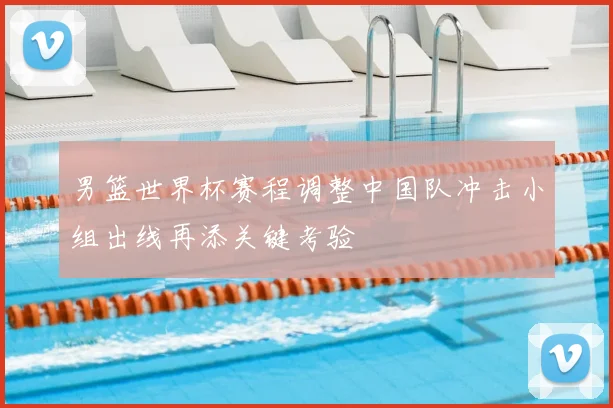 男篮世界杯赛程调整中国队冲击小组出线再添关键考验