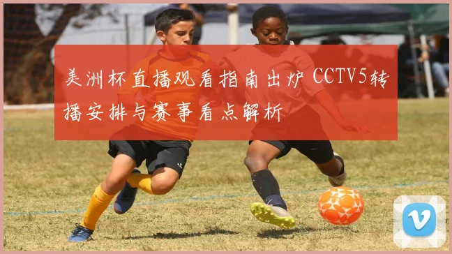 美洲杯直播观看指南出炉 CCTV5转播安排与赛事看点解析