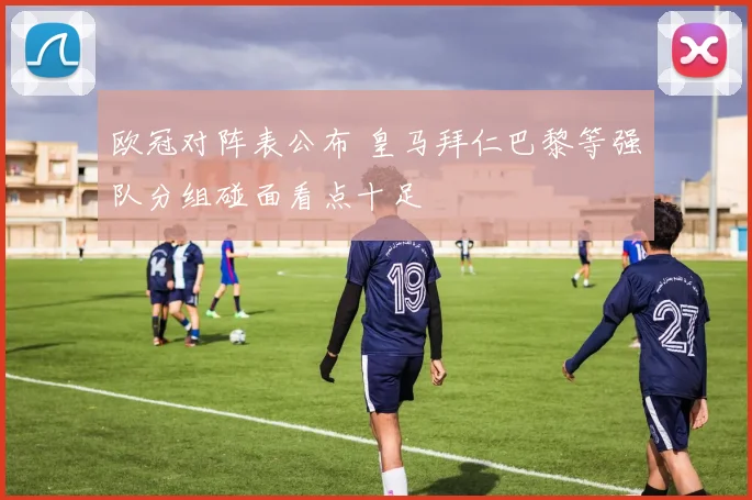 欧冠对阵表公布 皇马拜仁巴黎等强队分组碰面看点十足