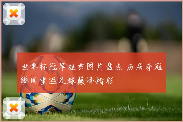 世界杯冠军经典图片盘点 历届夺冠瞬间重温足球巅峰精彩