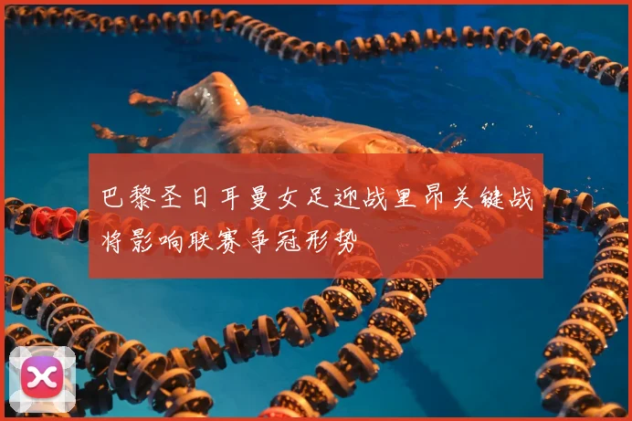 巴黎圣日耳曼女足迎战里昂关键战将影响联赛争冠形势