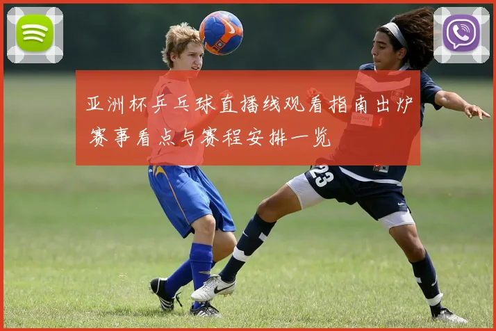 亚洲杯乒乓球直播线观看指南出炉 赛事看点与赛程安排一览